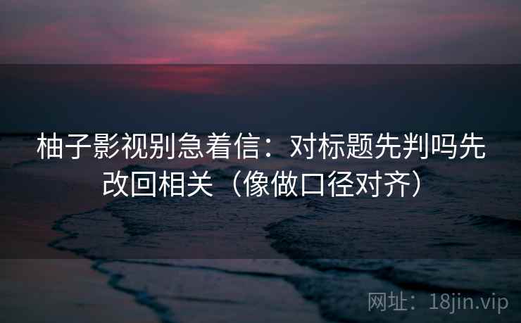 柚子影视别急着信：对标题先判吗先改回相关（像做口径对齐）