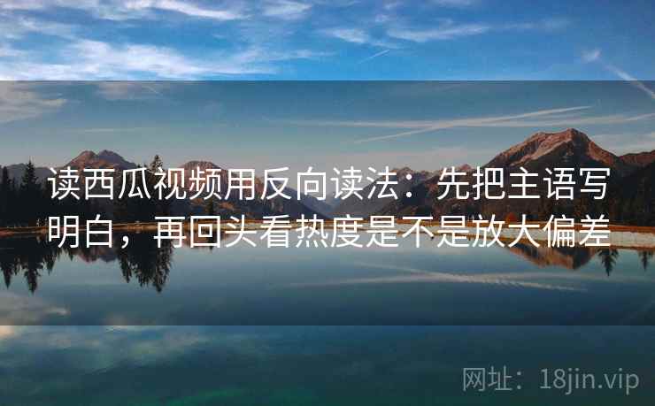 读西瓜视频用反向读法：先把主语写明白，再回头看热度是不是放大偏差