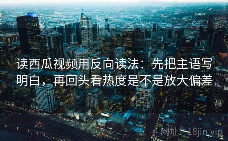 读西瓜视频用反向读法：先把主语写明白，再回头看热度是不是放大偏差