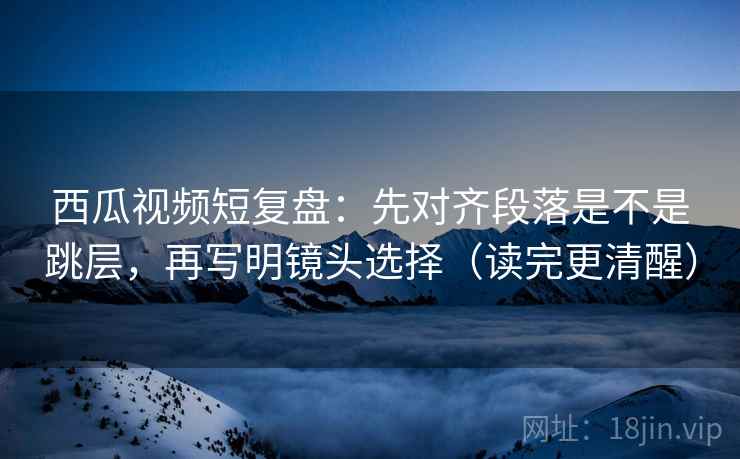 西瓜视频短复盘:先对齐段落是不是跳层,再写明镜头选择(读完更清醒) 西瓜视频短复盘:先对齐段落是不是跳层,再写明镜头选择(读完更清醒)