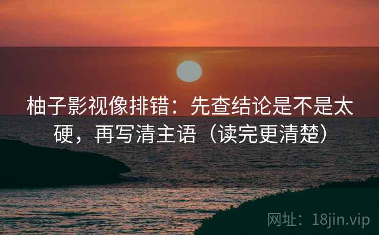 柚子影视像排错：先查结论是不是太硬，再写清主语（读完更清楚）