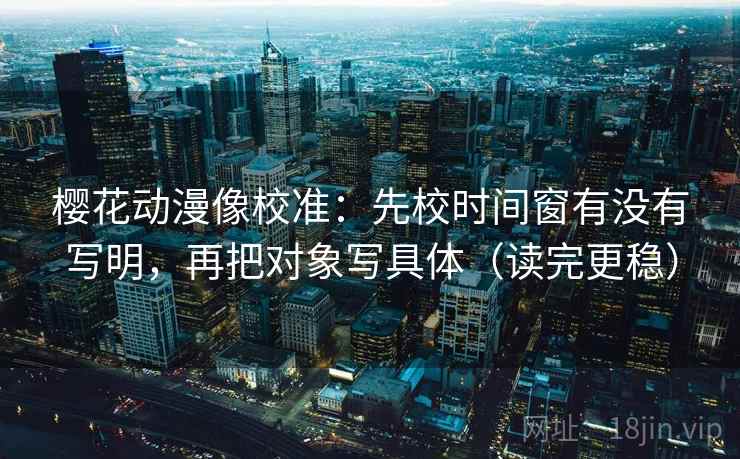 樱花动漫像校准:先校时间窗有没有写明,再把对象写具体(读完更稳) 樱花动漫像校准:先校时间窗有没有写明,再把对象写具体(读完更稳)