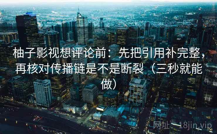 柚子影视想评论前：先把引用补完整，再核对传播链是不是断裂（三秒就能做）