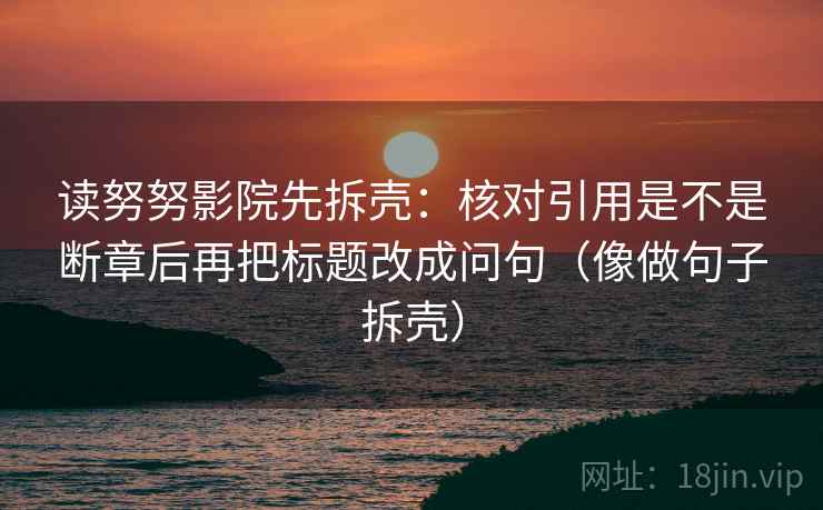 读努努影院先拆壳:核对引用是不是断章后再把标题改成问句(像做句子拆壳) 读努努影院先拆壳:核对引用是不是断章后再把标题改成问句(像做句子拆壳)