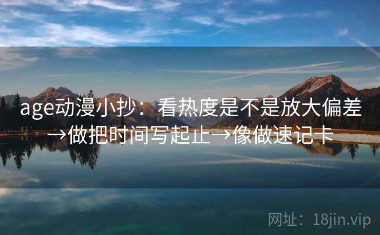 age动漫小抄：看热度是不是放大偏差→做把时间写起止→像做速记卡