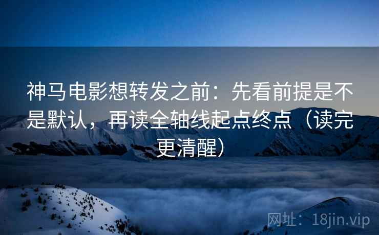 神马电影想转发之前：先看前提是不是默认，再读全轴线起点终点（读完更清醒）