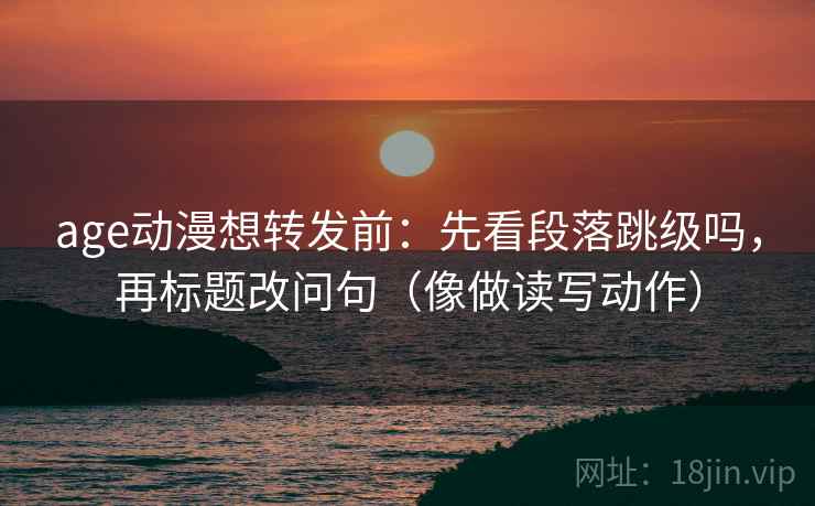 age动漫想转发前：先看段落跳级吗，再标题改问句（像做读写动作）