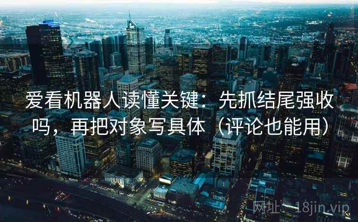 爱看机器人读懂关键：先抓结尾强收吗，再把对象写具体（评论也能用）