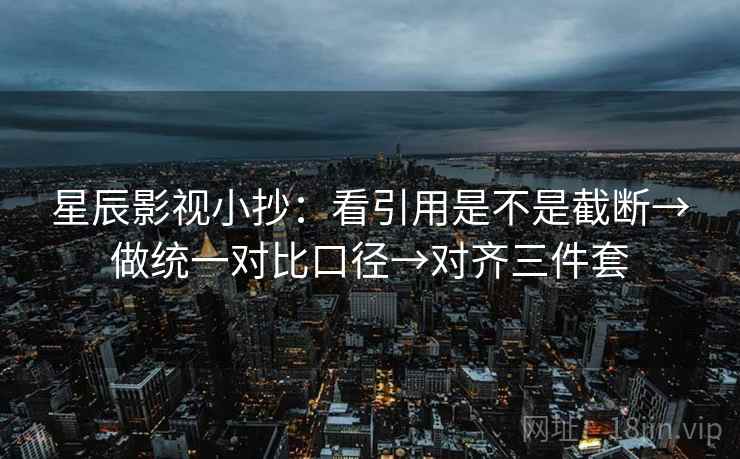 星辰影视小抄：看引用是不是截断→做统一对比口径→对齐三件套