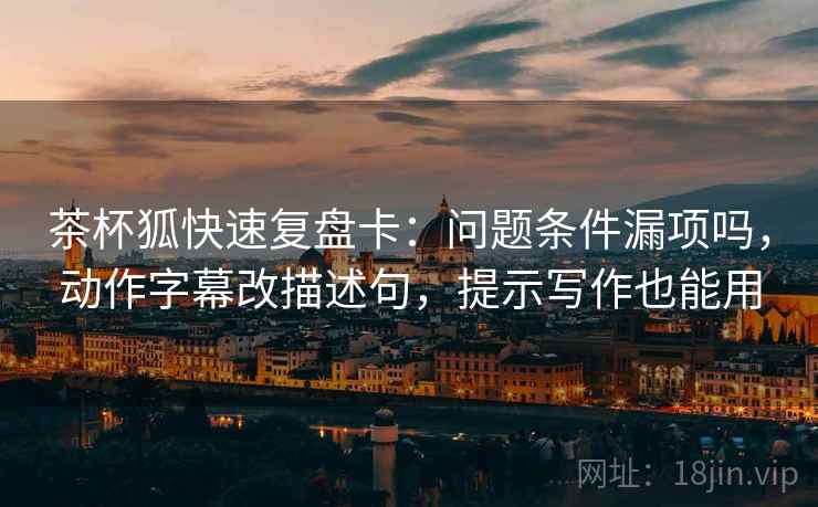 茶杯狐快速复盘卡：问题条件漏项吗，动作字幕改描述句，提示写作也能用