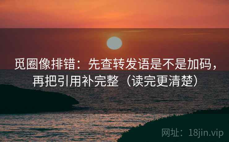 觅圈像排错：先查转发语是不是加码，再把引用补完整（读完更清楚）
