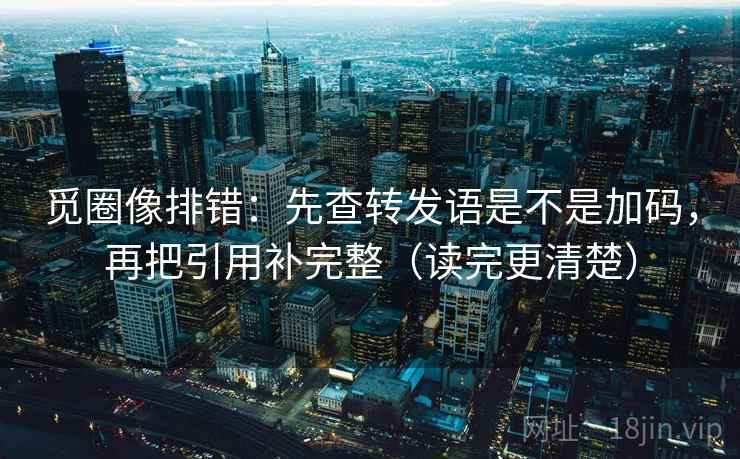 觅圈像排错:先查转发语是不是加码,再把引用补完整(读完更清楚) 觅圈像排错:先查转发语是不是加码,再把引用补完整(读完更清楚)