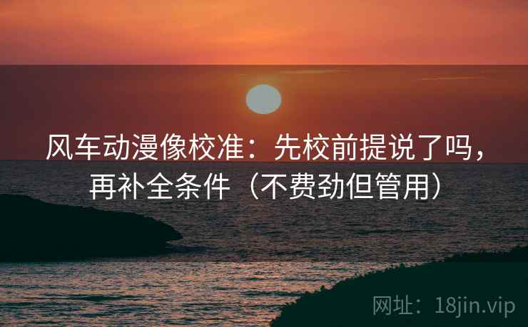风车动漫像校准：先校前提说了吗，再补全条件（不费劲但管用）