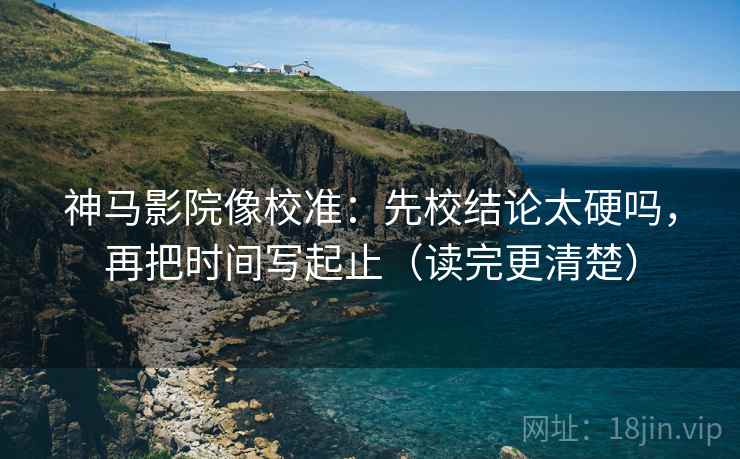神马影院像校准：先校结论太硬吗，再把时间写起止（读完更清楚）