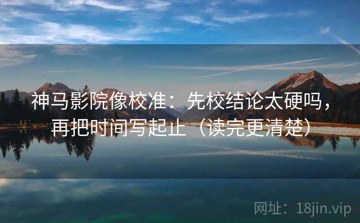神马影院像校准：先校结论太硬吗，再把时间写起止（读完更清楚）