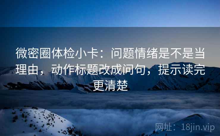微密圈体检小卡：问题情绪是不是当理由，动作标题改成问句，提示读完更清楚