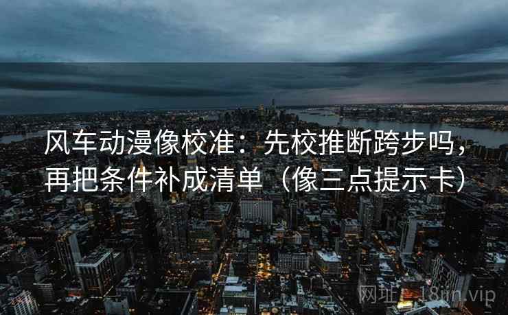 风车动漫像校准：先校推断跨步吗，再把条件补成清单（像三点提示卡）