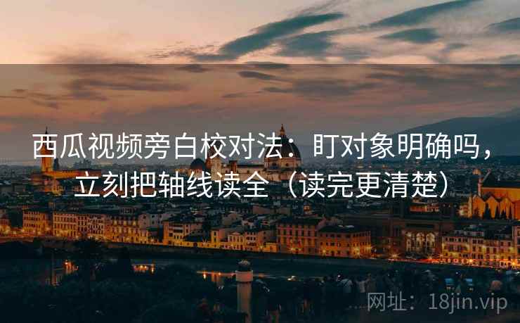 西瓜视频旁白校对法：盯对象明确吗，立刻把轴线读全（读完更清楚）