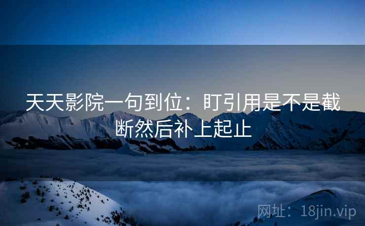 天天影院一句到位：盯引用是不是截断然后补上起止