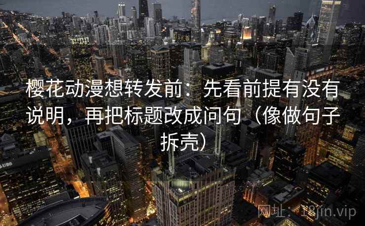 樱花动漫想转发前:先看前提有没有说明,再把标题改成问句(像做句子拆壳) 樱花动漫想转发前:先看前提有没有说明,再把标题改成问句(像做句子拆壳)