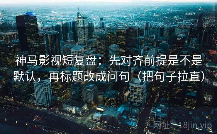 神马影视短复盘：先对齐前提是不是默认，再标题改成问句（把句子拉直）
