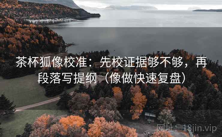 茶杯狐像校准：先校证据够不够，再段落写提纲（像做快速复盘）