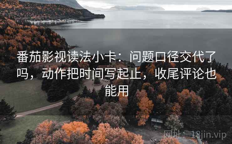 番茄影视读法小卡：问题口径交代了吗，动作把时间写起止，收尾评论也能用