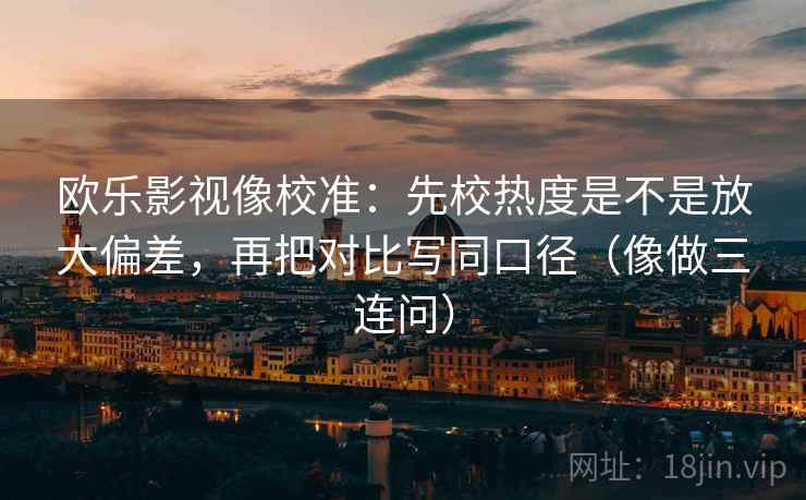 欧乐影视像校准：先校热度是不是放大偏差，再把对比写同口径（像做三连问）