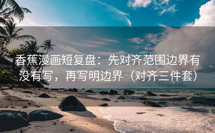 香蕉漫画短复盘：先对齐范围边界有没有写，再写明边界（对齐三件套）