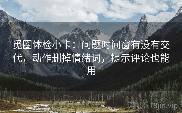 觅圈体检小卡：问题时间窗有没有交代，动作删掉情绪词，提示评论也能用
