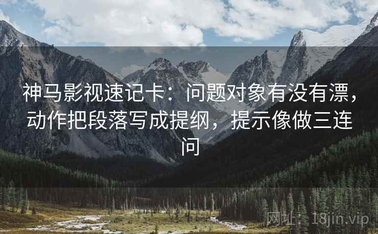 神马影视速记卡：问题对象有没有漂，动作把段落写成提纲，提示像做三连问