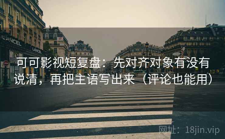 可可影视短复盘：先对齐对象有没有说清，再把主语写出来（评论也能用）