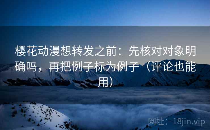樱花动漫想转发之前：先核对对象明确吗，再把例子标为例子（评论也能用）