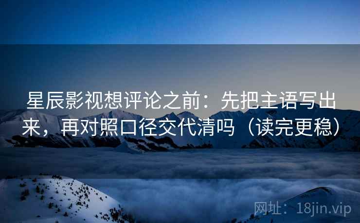 星辰影视想评论之前：先把主语写出来，再对照口径交代清吗（读完更稳）