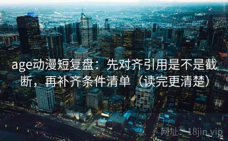 age动漫短复盘：先对齐引用是不是截断，再补齐条件清单（读完更清楚）