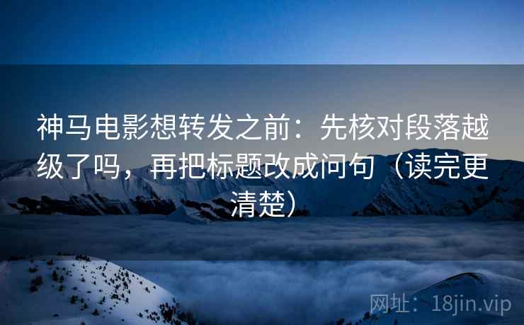 神马电影想转发之前：先核对段落越级了吗，再把标题改成问句（读完更清楚）