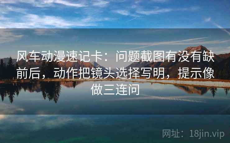 风车动漫速记卡：问题截图有没有缺前后，动作把镜头选择写明，提示像做三连问