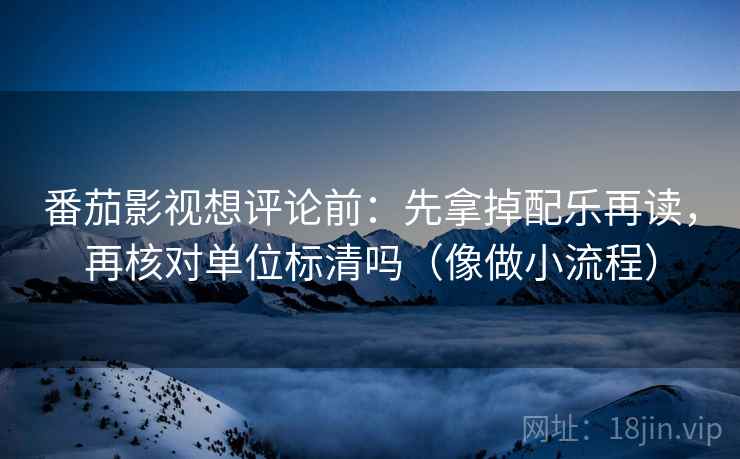 番茄影视想评论前：先拿掉配乐再读，再核对单位标清吗（像做小流程）