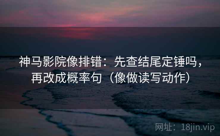 神马影院像排错：先查结尾定锤吗，再改成概率句（像做读写动作）
