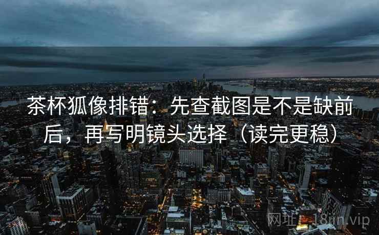 茶杯狐像排错：先查截图是不是缺前后，再写明镜头选择（读完更稳）