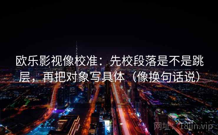 欧乐影视像校准：先校段落是不是跳层，再把对象写具体（像换句话说）