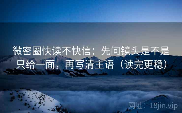 微密圈快读不快信：先问镜头是不是只给一面，再写清主语（读完更稳）