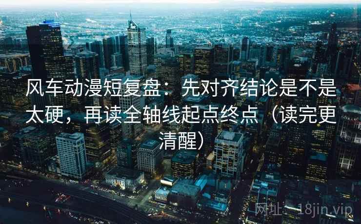 风车动漫短复盘：先对齐结论是不是太硬，再读全轴线起点终点（读完更清醒）