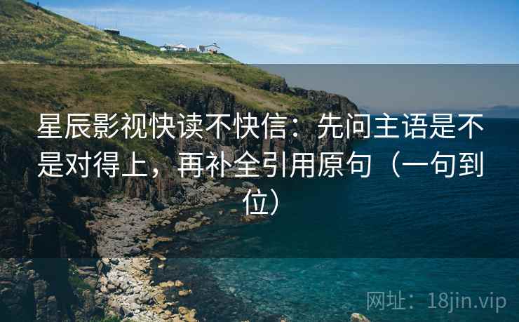 星辰影视快读不快信：先问主语是不是对得上，再补全引用原句（一句到位）