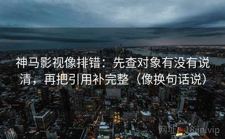神马影视像排错：先查对象有没有说清，再把引用补完整（像换句话说）