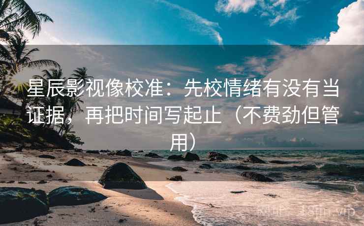 星辰影视像校准：先校情绪有没有当证据，再把时间写起止（不费劲但管用）