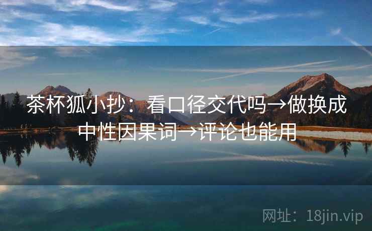 茶杯狐小抄:看口径交代吗→做换成中性因果词→评论也能用 茶杯狐小抄:看口径交代吗→做换成中性因果词→评论也能用