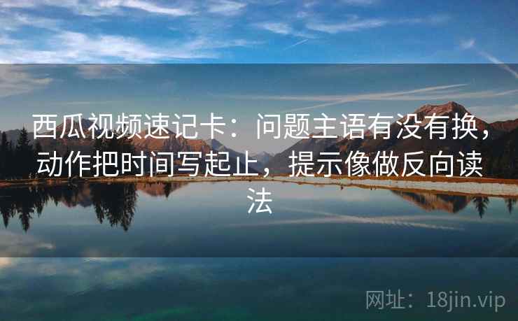 西瓜视频速记卡：问题主语有没有换，动作把时间写起止，提示像做反向读法
