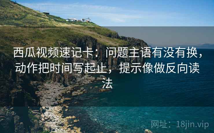 西瓜视频速记卡：问题主语有没有换，动作把时间写起止，提示像做反向读法
