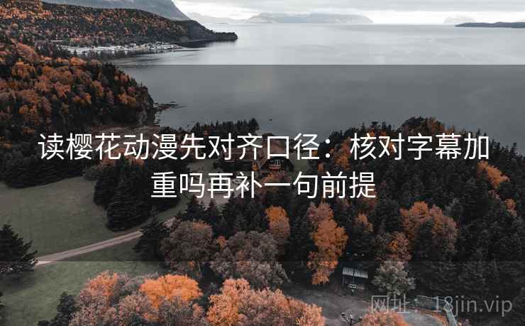 读樱花动漫先对齐口径：核对字幕加重吗再补一句前提